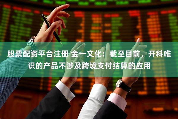 股票配资平台注册 金一文化：截至目前，开科唯识的产品不涉及跨境支付结算的应用