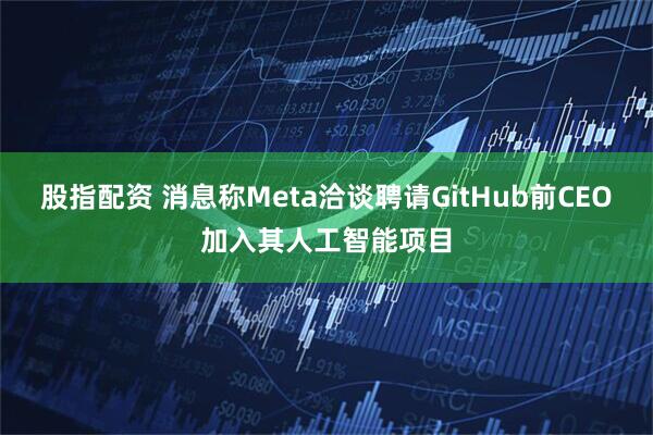 股指配资 消息称Meta洽谈聘请GitHub前CEO加入其人工智能项目