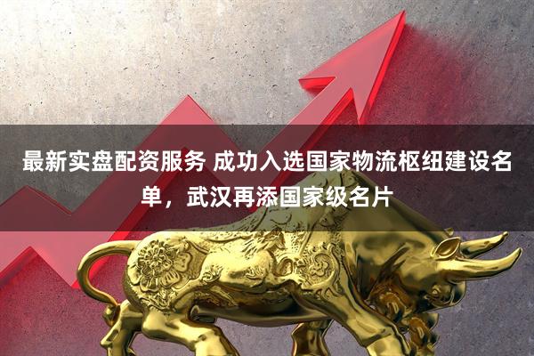 最新实盘配资服务 成功入选国家物流枢纽建设名单，武汉再添国家级名片