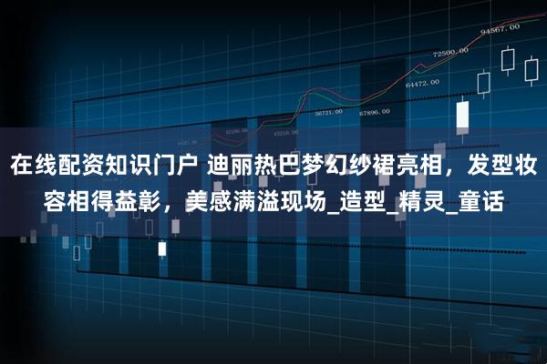在线配资知识门户 迪丽热巴梦幻纱裙亮相，发型妆容相得益彰，美感满溢现场_造型_精灵_童话