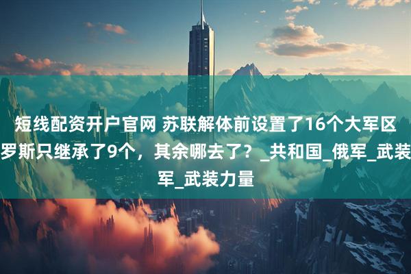 短线配资开户官网 苏联解体前设置了16个大军区，俄罗斯只继承了9个，其余哪去了？_共和国_俄军_武装力量