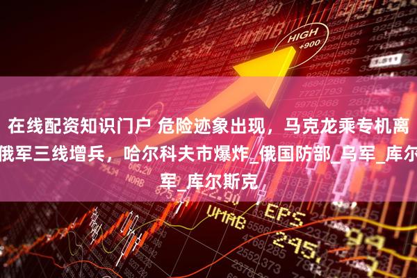 在线配资知识门户 危险迹象出现，马克龙乘专机离国，俄军三线增兵，哈尔科夫市爆炸_俄国防部_乌军_库尔斯克