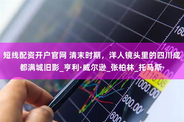 短线配资开户官网 清末时期，洋人镜头里的四川成都满城旧影_亨利·威尔逊_张柏林_托马斯·