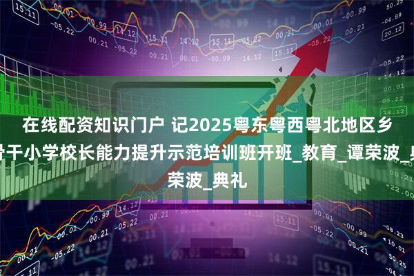 在线配资知识门户 记2025粤东粤西粤北地区乡村骨干小学校长能力提升示范培训班开班_教育_谭荣波_典礼