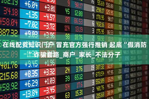 在线配资知识门户 冒充官方强行推销 起底“假消防”诈骗套路_商户_家长_不法分子