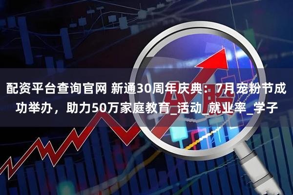 配资平台查询官网 新通30周年庆典：7月宠粉节成功举办，助力50万家庭教育_活动_就业率_学子