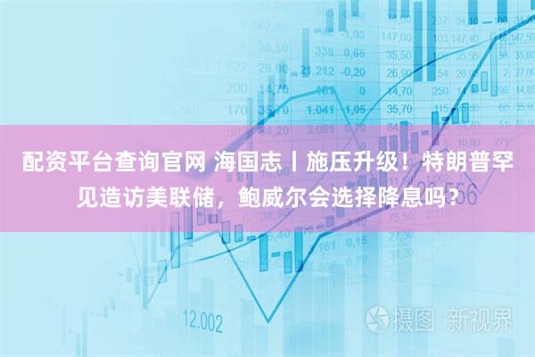 配资平台查询官网 海国志丨施压升级！特朗普罕见造访美联储，鲍威尔会选择降息吗？