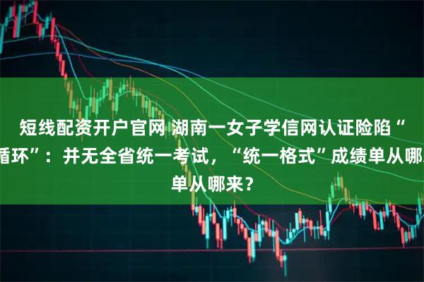 短线配资开户官网 湖南一女子学信网认证险陷“死循环”：并无全省统一考试，“统一格式”成绩单从哪来？