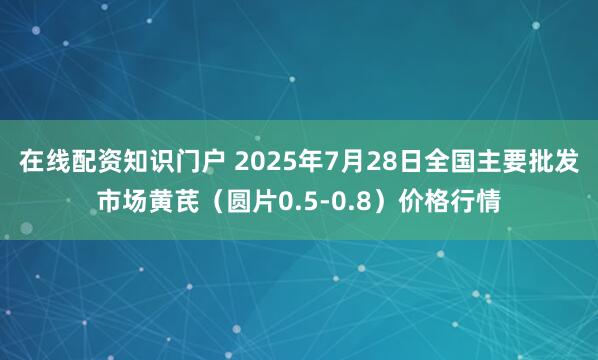 在线配资知识门户 2025年7月28日全国主要批发市场黄芪（圆片0.5-0.8）价格行情
