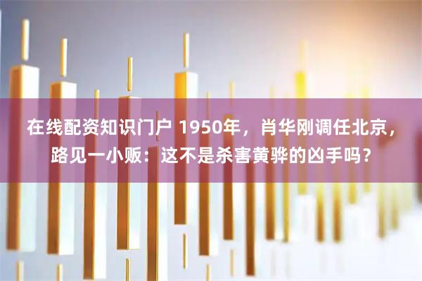 在线配资知识门户 1950年，肖华刚调任北京，路见一小贩：这不是杀害黄骅的凶手吗？