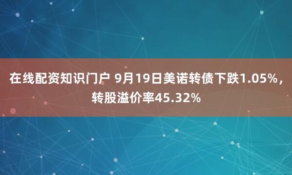 在线配资知识门户 9月19日美诺转债下跌1.05%，转股溢价率45.32%