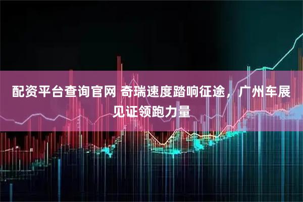 配资平台查询官网 奇瑞速度踏响征途，广州车展见证领跑力量