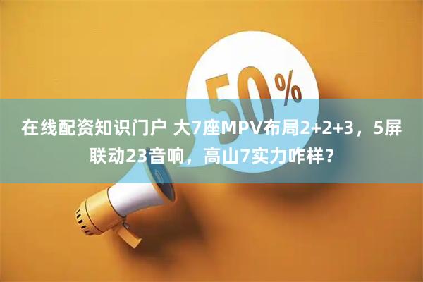 在线配资知识门户 大7座MPV布局2+2+3，5屏联动23音响，高山7实力咋样？