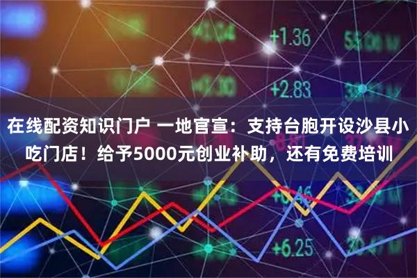 在线配资知识门户 一地官宣：支持台胞开设沙县小吃门店！给予5000元创业补助，还有免费培训