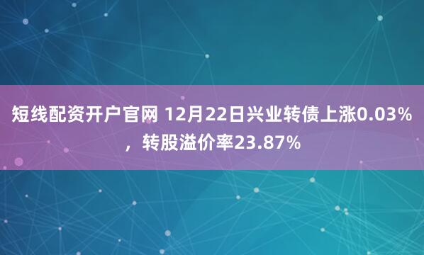 短线配资开户官网 12月22日兴业转债上涨0.03%，转股溢价率23.87%